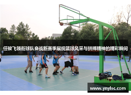 任骏飞领衔球队奋战新赛季展现篮球风采与拼搏精神的精彩瞬间