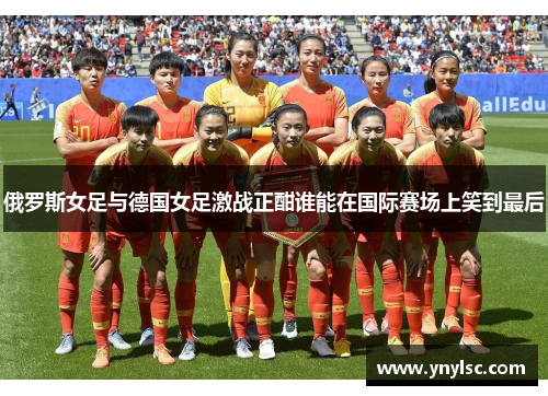 俄罗斯女足与德国女足激战正酣谁能在国际赛场上笑到最后